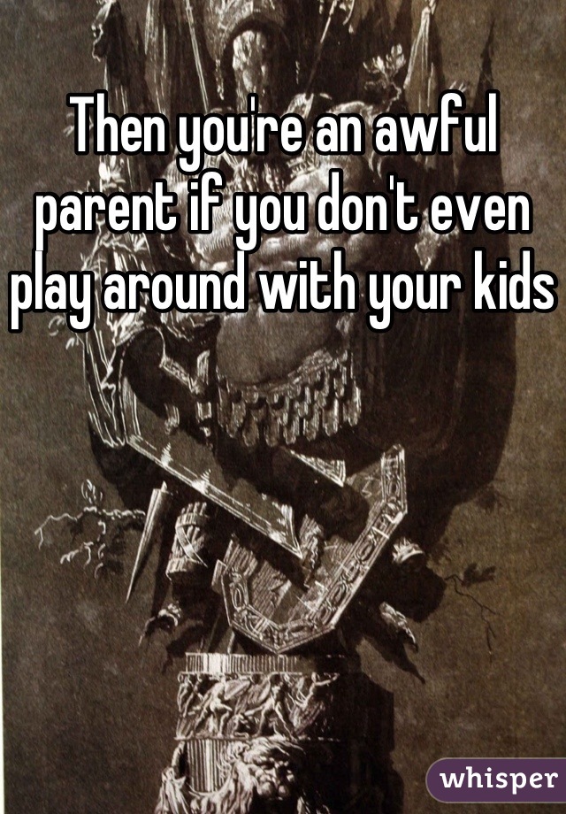 Then you're an awful parent if you don't even play around with your kids