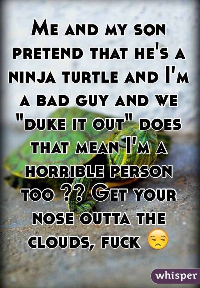 Me and my son pretend that he's a ninja turtle and I'm a bad guy and we "duke it out" does that mean I'm a horrible person too ?? Get your nose outta the clouds, fuck 😒