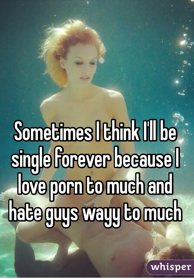 Sometimes I think I'll be single forever because I love porn to much and hate guys wayy to much 