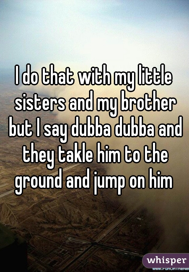 I do that with my little sisters and my brother but I say dubba dubba and they takle him to the ground and jump on him 
