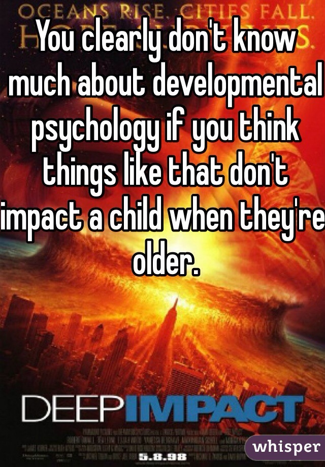 You clearly don't know much about developmental psychology if you think things like that don't impact a child when they're older.