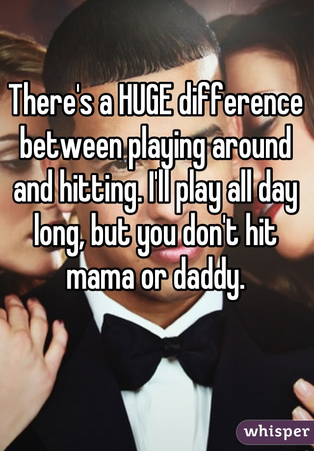 There's a HUGE difference between playing around and hitting. I'll play all day long, but you don't hit mama or daddy.