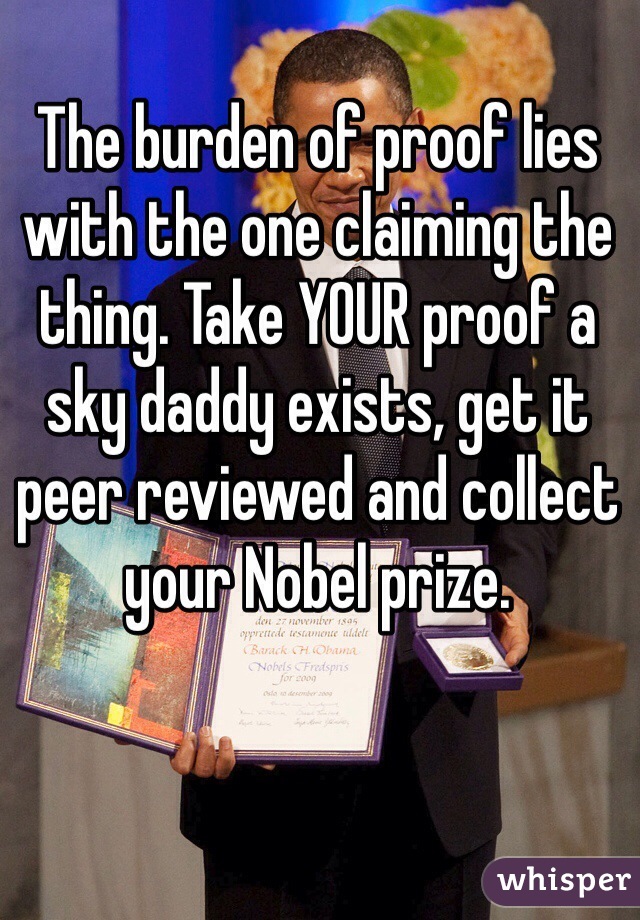 The burden of proof lies with the one claiming the thing. Take YOUR proof a sky daddy exists, get it peer reviewed and collect your Nobel prize. 