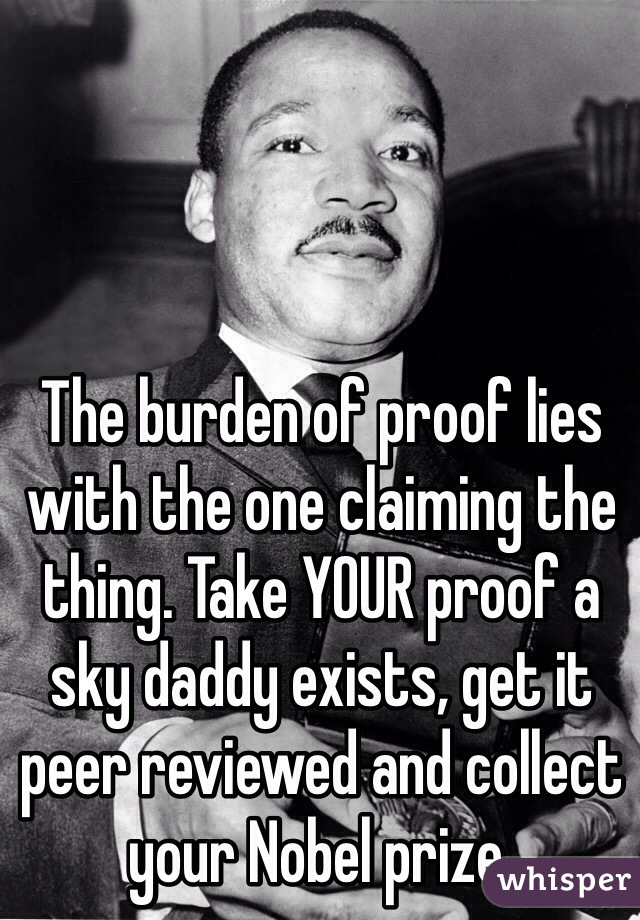 The burden of proof lies with the one claiming the thing. Take YOUR proof a sky daddy exists, get it peer reviewed and collect your Nobel prize. 