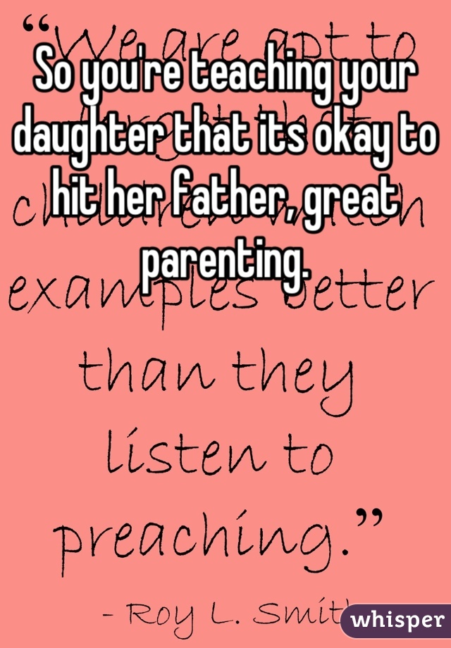 So you're teaching your daughter that its okay to hit her father, great parenting.