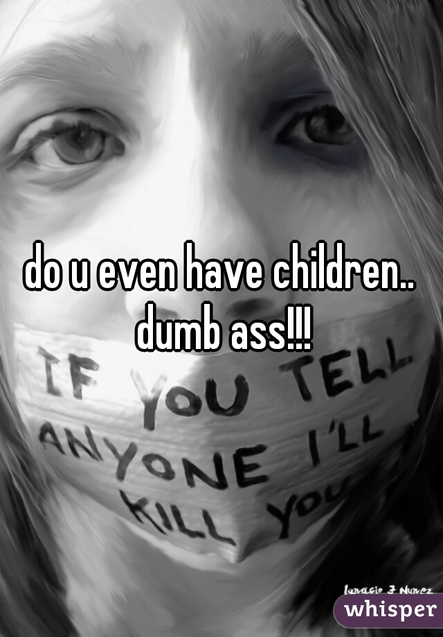 do u even have children.. dumb ass!!!