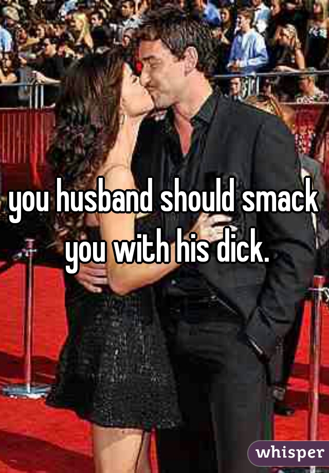 you husband should smack you with his dick.

