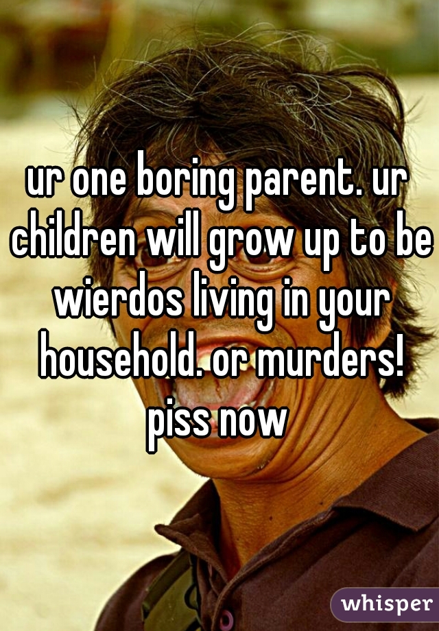 ur one boring parent. ur children will grow up to be wierdos living in your household. or murders! piss now 