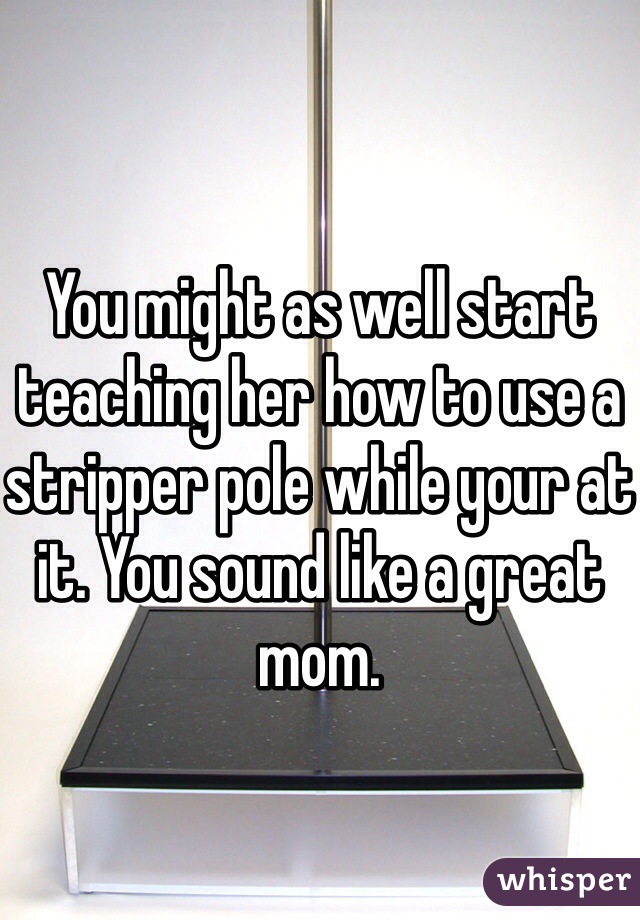 


You might as well start teaching her how to use a stripper pole while your at it. You sound like a great mom.