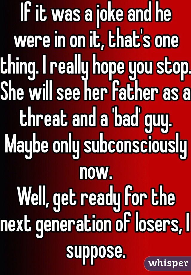 If it was a joke and he were in on it, that's one thing. I really hope you stop. She will see her father as a threat and a 'bad' guy. Maybe only subconsciously now. 
Well, get ready for the next generation of losers, I suppose. 