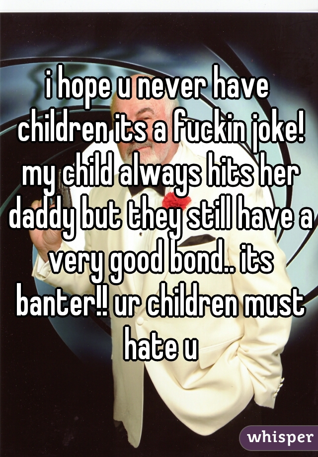 i hope u never have children its a fuckin joke! my child always hits her daddy but they still have a very good bond.. its banter!! ur children must hate u