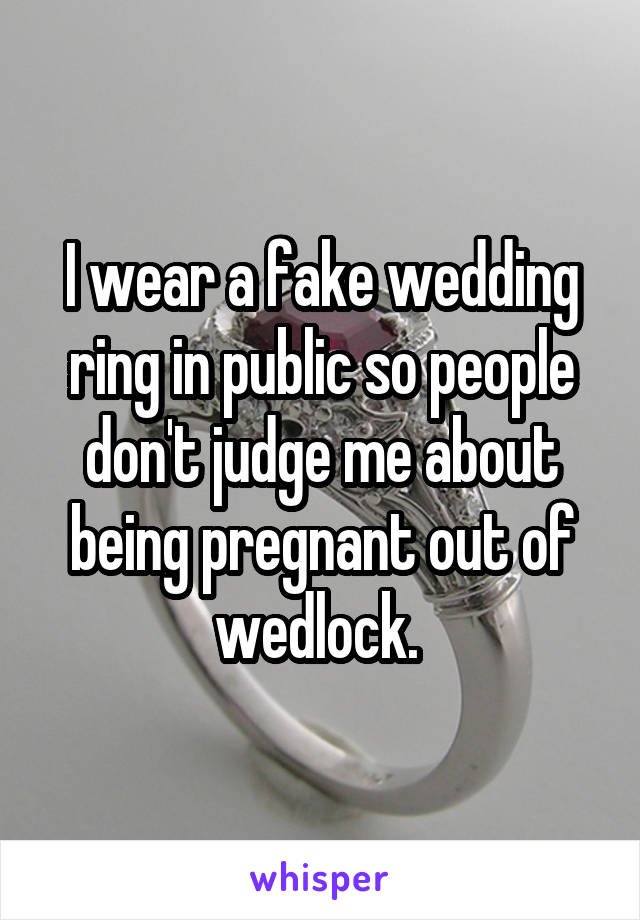 I wear a fake wedding ring in public so people don't judge me about being pregnant out of wedlock. 