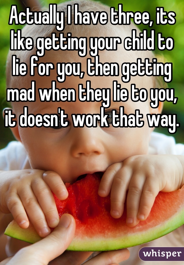 Actually I have three, its like getting your child to lie for you, then getting mad when they lie to you, it doesn't work that way.
