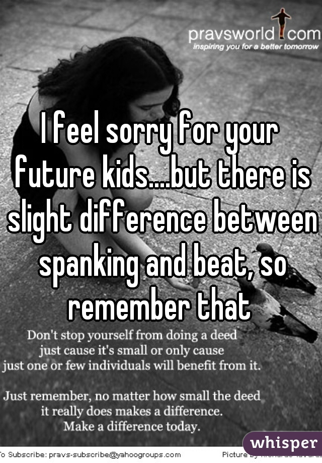 I feel sorry for your future kids....but there is slight difference between spanking and beat, so remember that 