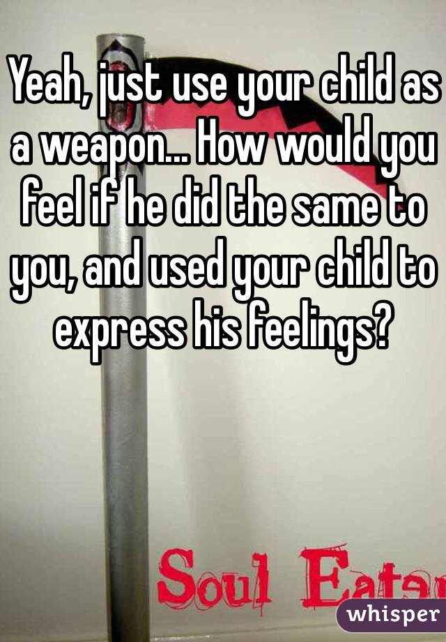 Yeah, just use your child as a weapon... How would you feel if he did the same to you, and used your child to express his feelings?