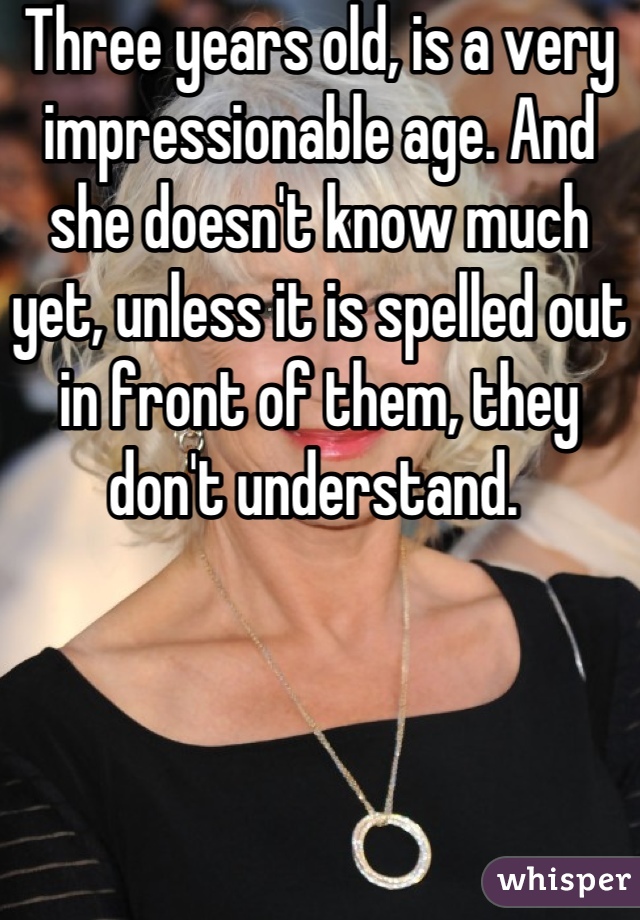 Three years old, is a very impressionable age. And she doesn't know much yet, unless it is spelled out in front of them, they don't understand. 