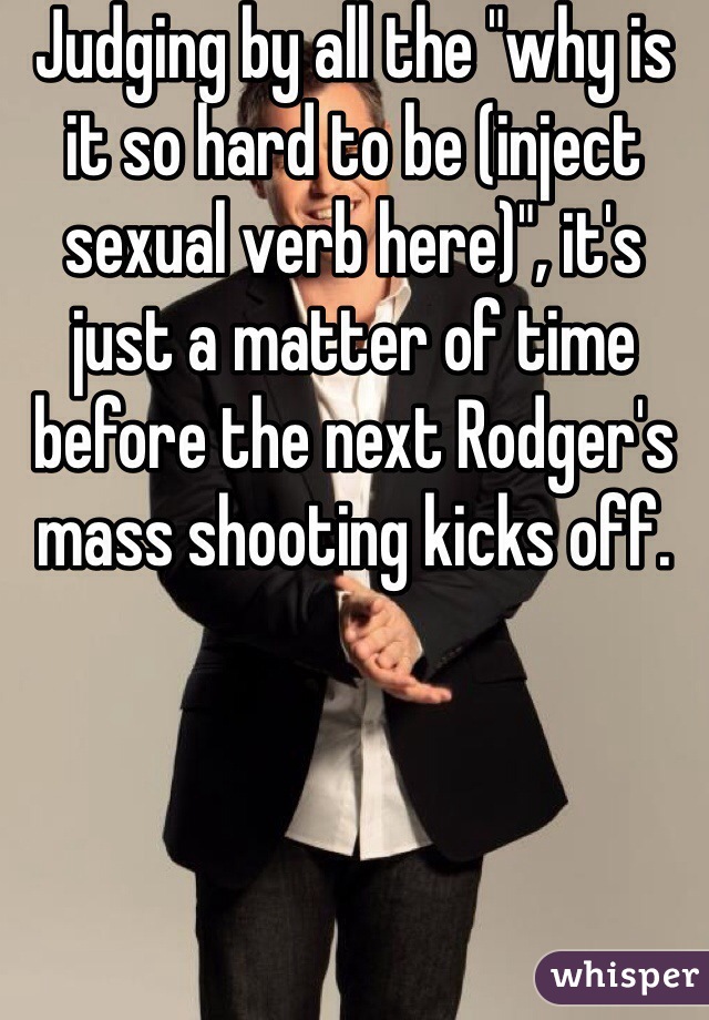 Judging by all the "why is it so hard to be (inject sexual verb here)", it's just a matter of time before the next Rodger's mass shooting kicks off.