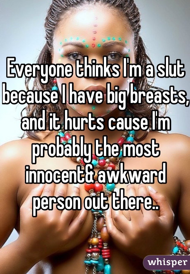 Everyone thinks I'm a slut because I have big breasts, and it hurts cause I'm probably the most innocent& awkward person out there..