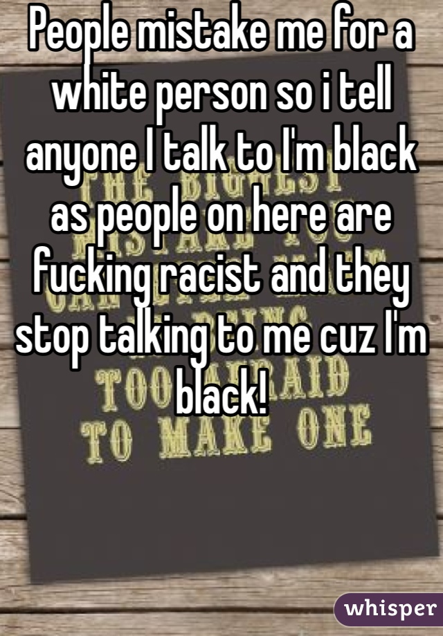 People mistake me for a white person so i tell anyone I talk to I'm black as people on here are fucking racist and they stop talking to me cuz I'm black! 