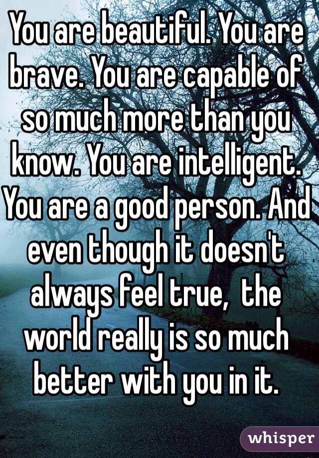 You are beautiful. You are brave. You are capable of so much more than you know. You are intelligent. You are a good person. And even though it doesn't always feel true,  the world really is so much better with you in it.