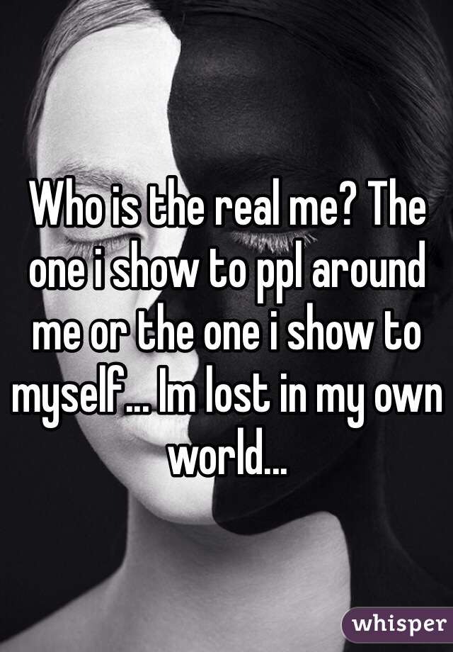 Who is the real me? The one i show to ppl around me or the one i show to myself... Im lost in my own world...