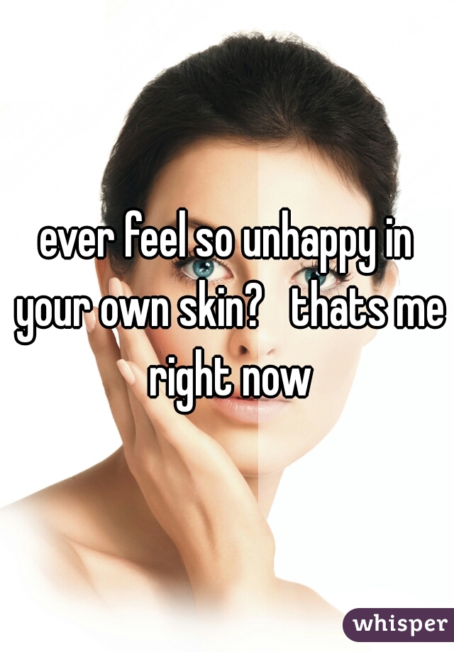 ever feel so unhappy in your own skin?   thats me right now
