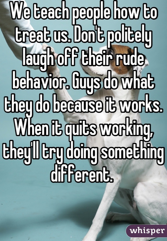 We teach people how to treat us. Don't politely laugh off their rude behavior. Guys do what they do because it works. When it quits working, they'll try doing something different. 