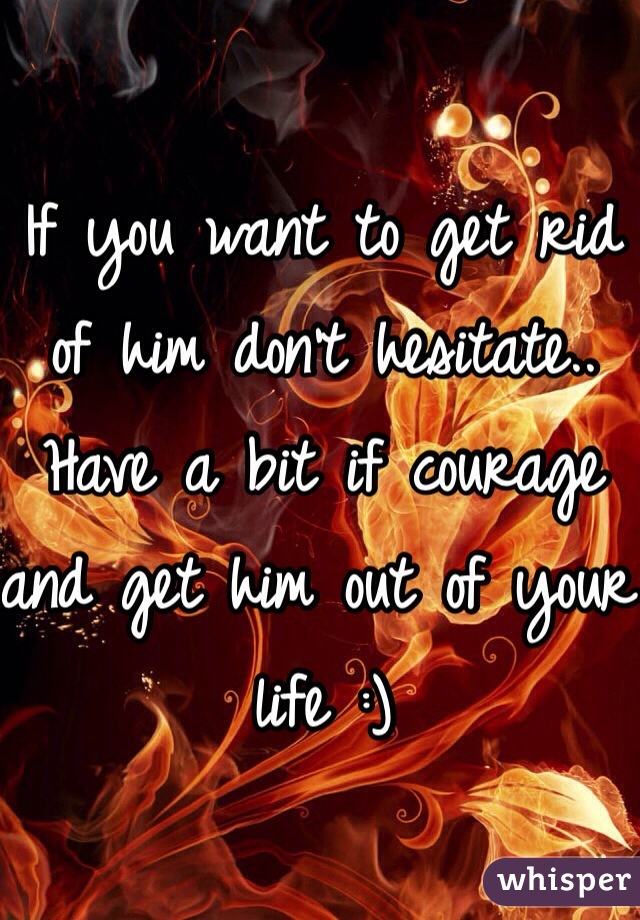 If you want to get rid of him don't hesitate.. Have a bit if courage and get him out of your life :)
