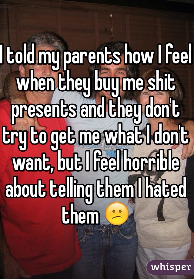 I told my parents how I feel when they buy me shit presents and they don't try to get me what I don't want, but I feel horrible about telling them I hated them 😕