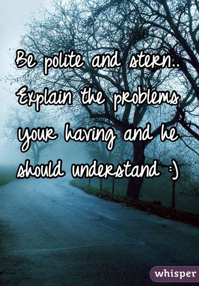 Be polite and stern.. Explain the problems your having and he should understand :) 
