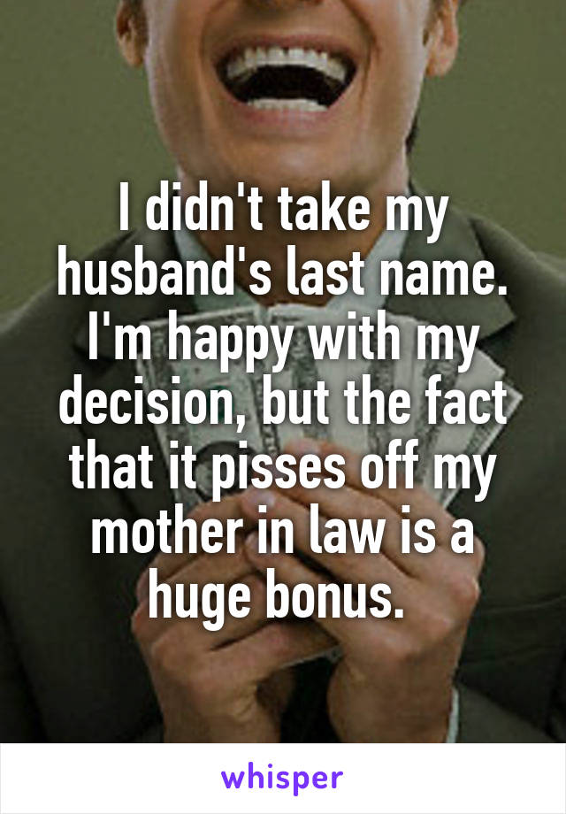 I didn't take my husband's last name. I'm happy with my decision, but the fact that it pisses off my mother in law is a huge bonus. 