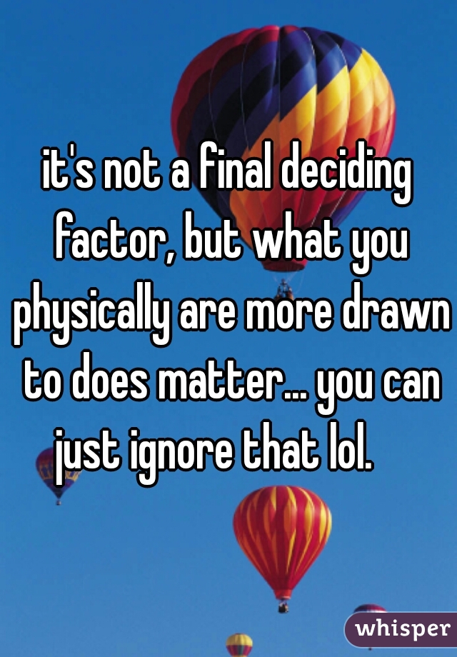it's not a final deciding factor, but what you physically are more drawn to does matter... you can just ignore that lol.    