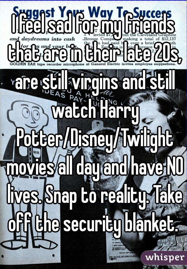 I feel sad for my friends that are in their late 20s, are still virgins and still watch Harry Potter/Disney/Twilight movies all day and have NO lives. Snap to reality. Take off the security blanket. 
