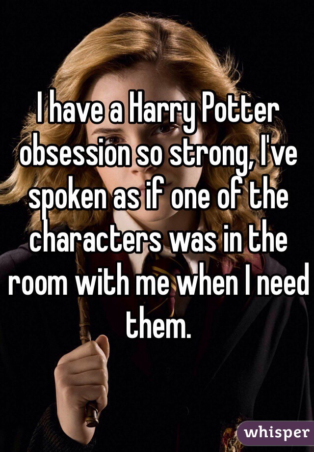 I have a Harry Potter obsession so strong, I've spoken as if one of the characters was in the room with me when I need them.