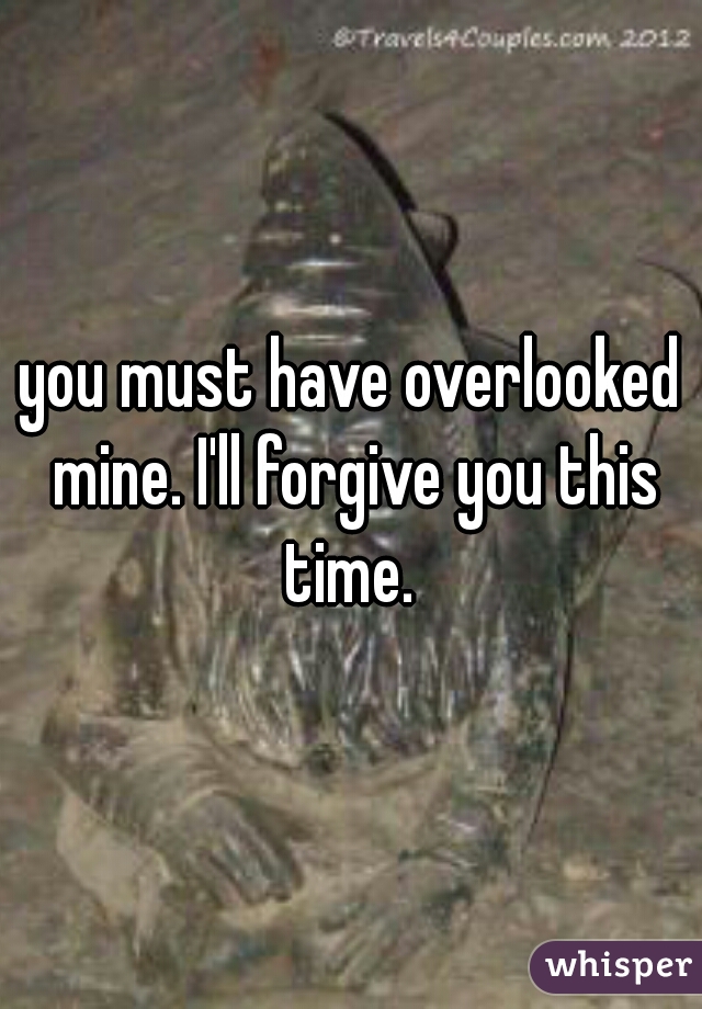 you must have overlooked mine. I'll forgive you this time. 