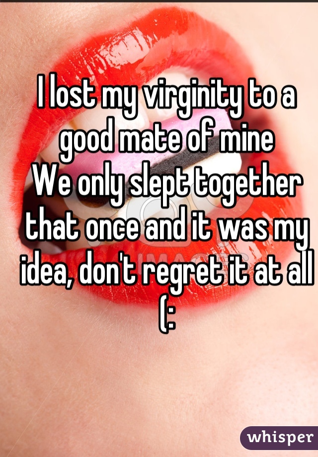 I lost my virginity to a good mate of mine
We only slept together that once and it was my idea, don't regret it at all
(:
