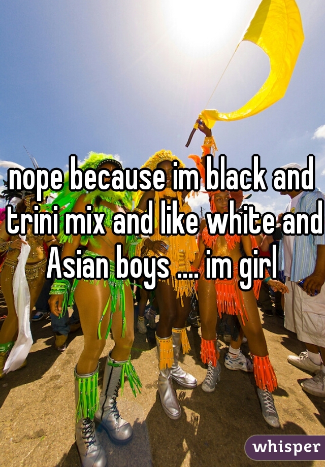 nope because im black and trini mix and like white and Asian boys .... im girl 
