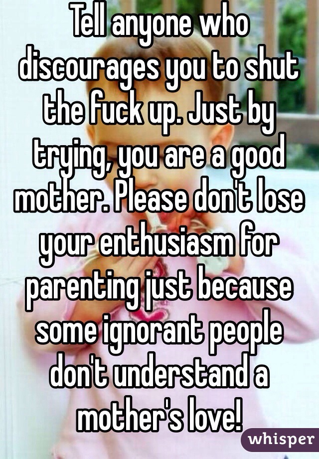 Tell anyone who discourages you to shut the fuck up. Just by trying, you are a good mother. Please don't lose your enthusiasm for parenting just because some ignorant people don't understand a mother's love!
