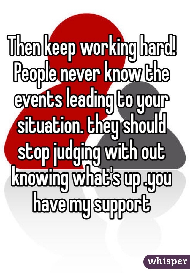 Then keep working hard! People never know the events leading to your situation. they should stop judging with out knowing what's up .you have my support 