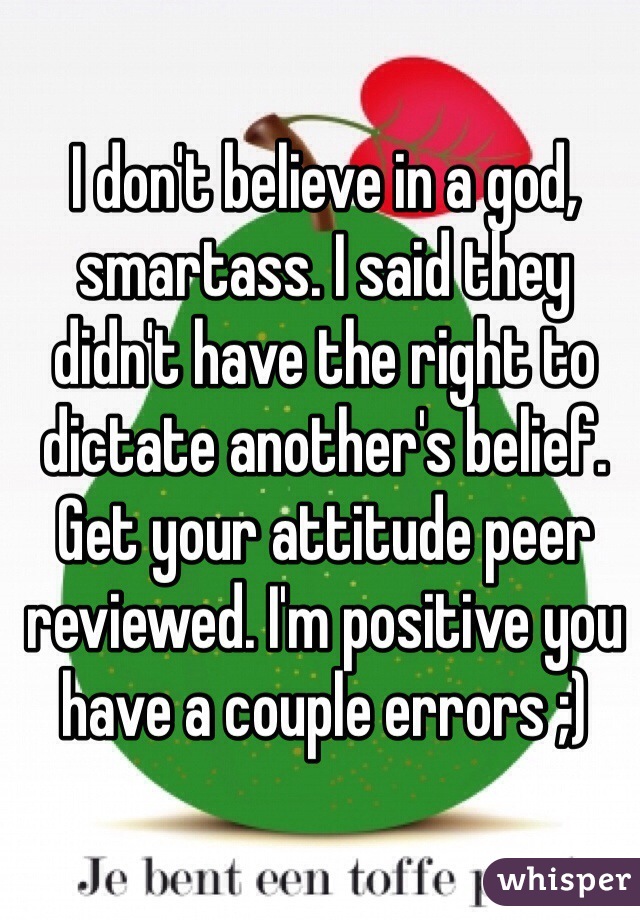 I don't believe in a god, smartass. I said they didn't have the right to dictate another's belief. Get your attitude peer reviewed. I'm positive you have a couple errors ;)