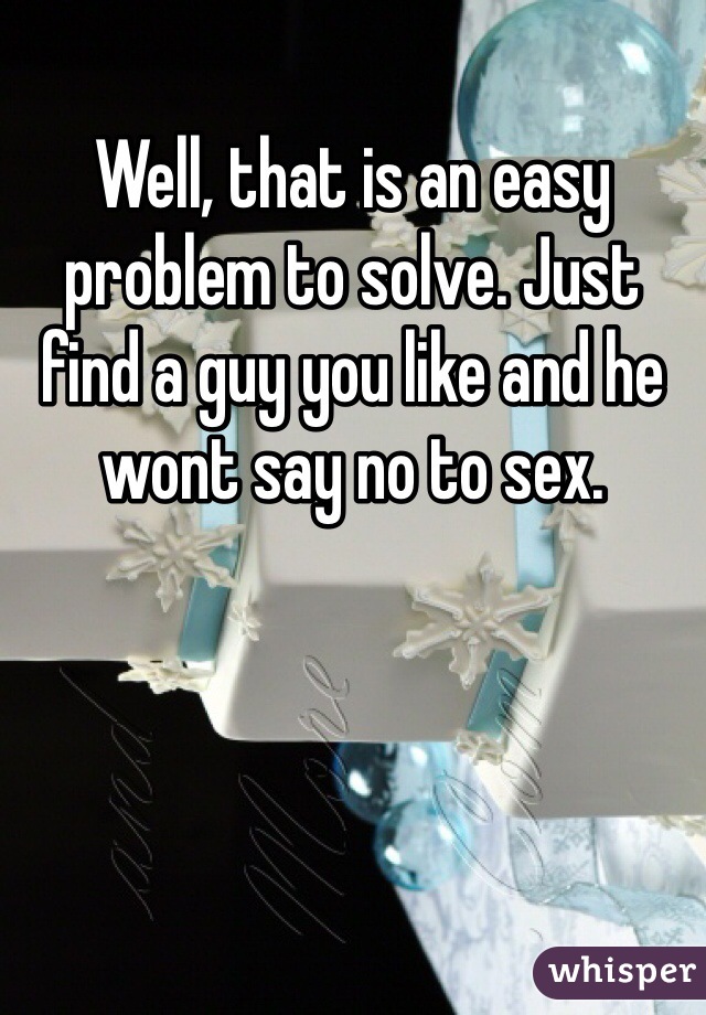 Well, that is an easy problem to solve. Just find a guy you like and he wont say no to sex. 