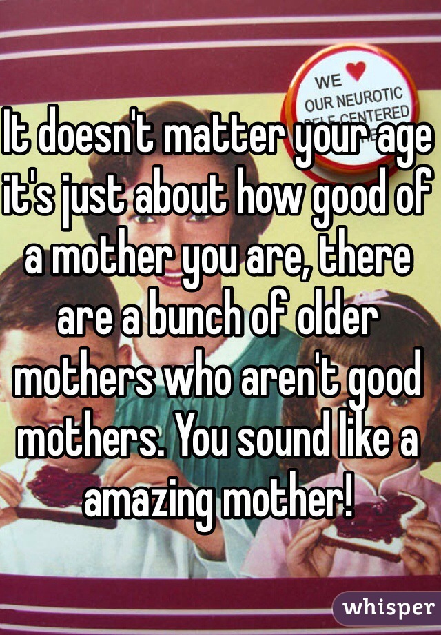 It doesn't matter your age it's just about how good of a mother you are, there are a bunch of older mothers who aren't good mothers. You sound like a amazing mother! 