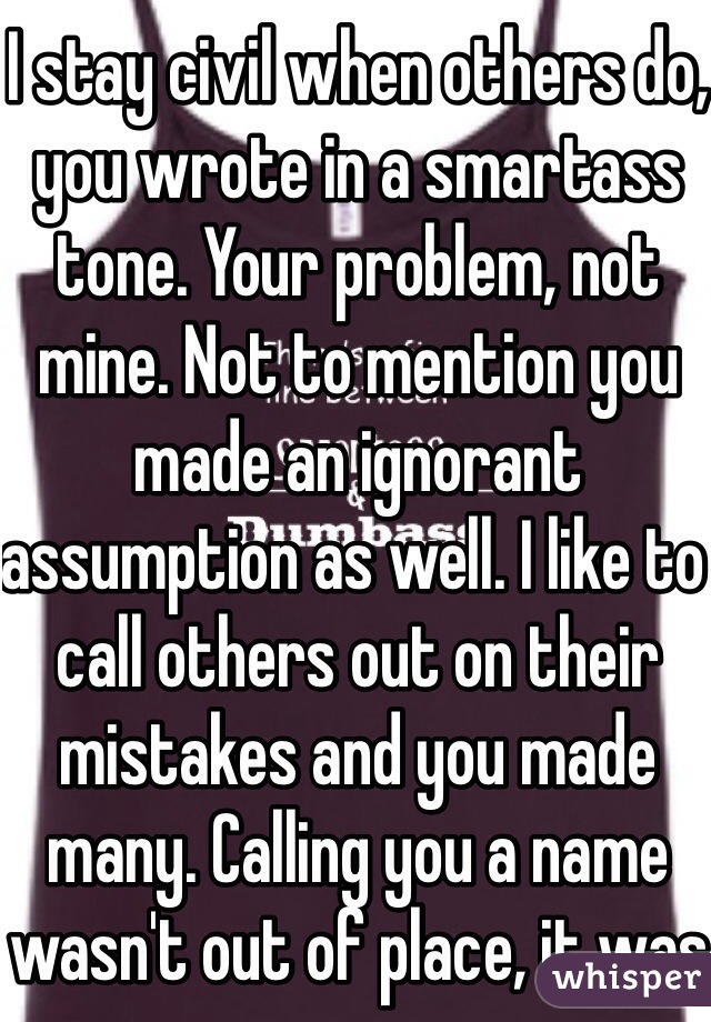 I stay civil when others do, you wrote in a smartass tone. Your problem, not mine. Not to mention you made an ignorant assumption as well. I like to call others out on their mistakes and you made many. Calling you a name wasn't out of place, it was true. 