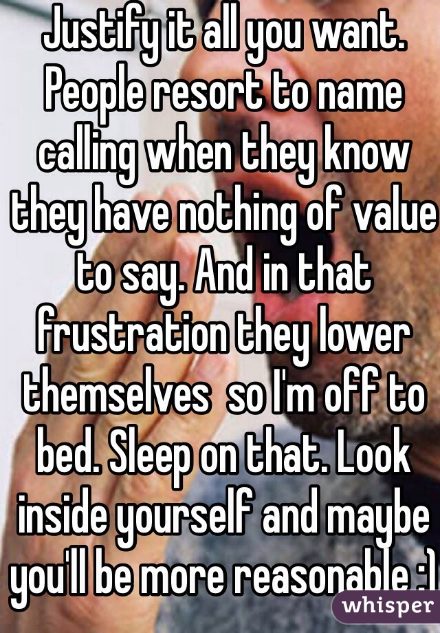 Justify it all you want. People resort to name calling when they know they have nothing of value to say. And in that frustration they lower themselves  so I'm off to bed. Sleep on that. Look inside yourself and maybe you'll be more reasonable :) 