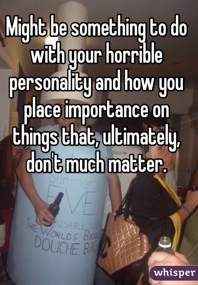 Might be something to do with your horrible personality and how you place importance on things that, ultimately, don't much matter.