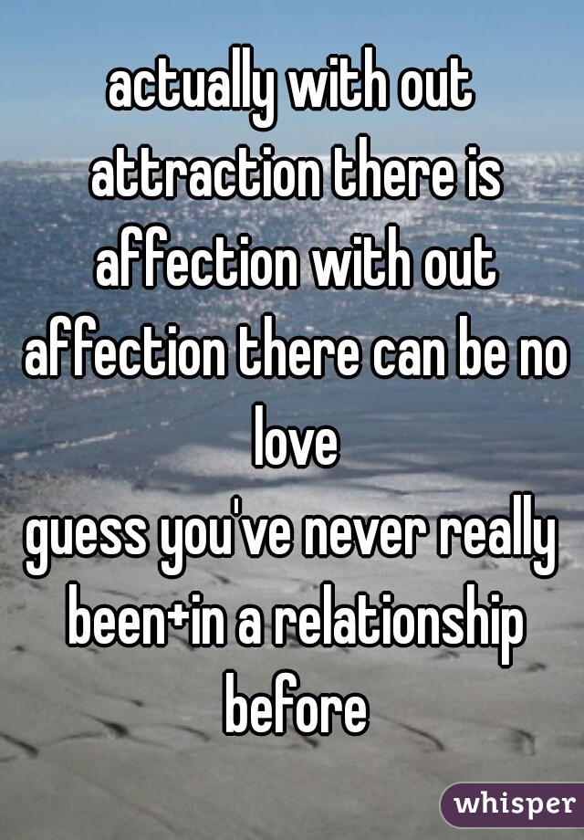 actually with out attraction there is affection with out affection there can be no love
guess you've never really been+in a relationship before