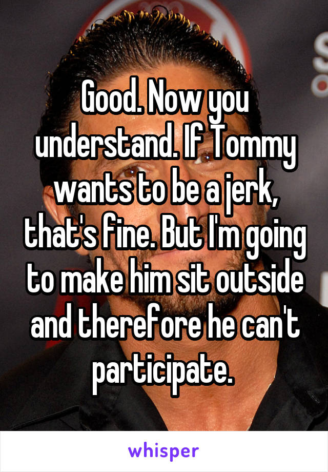 Good. Now you understand. If Tommy wants to be a jerk, that's fine. But I'm going to make him sit outside and therefore he can't participate. 