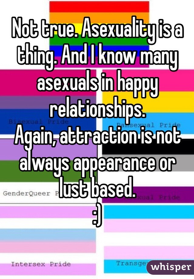 Not true. Asexuality is a thing. And I know many asexuals in happy relationships.
Again, attraction is not always appearance or lust based.
:)