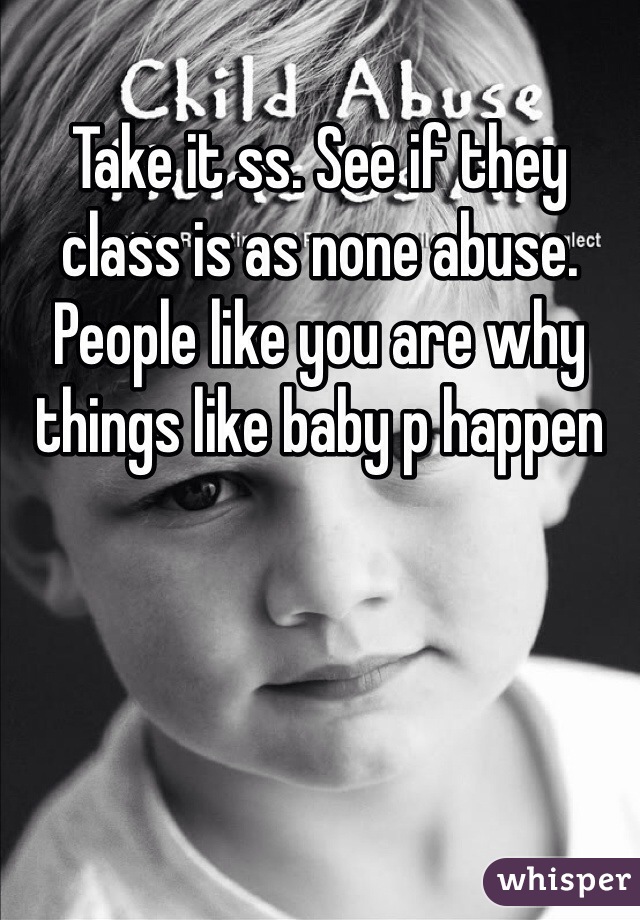 Take it ss. See if they class is as none abuse. People like you are why things like baby p happen