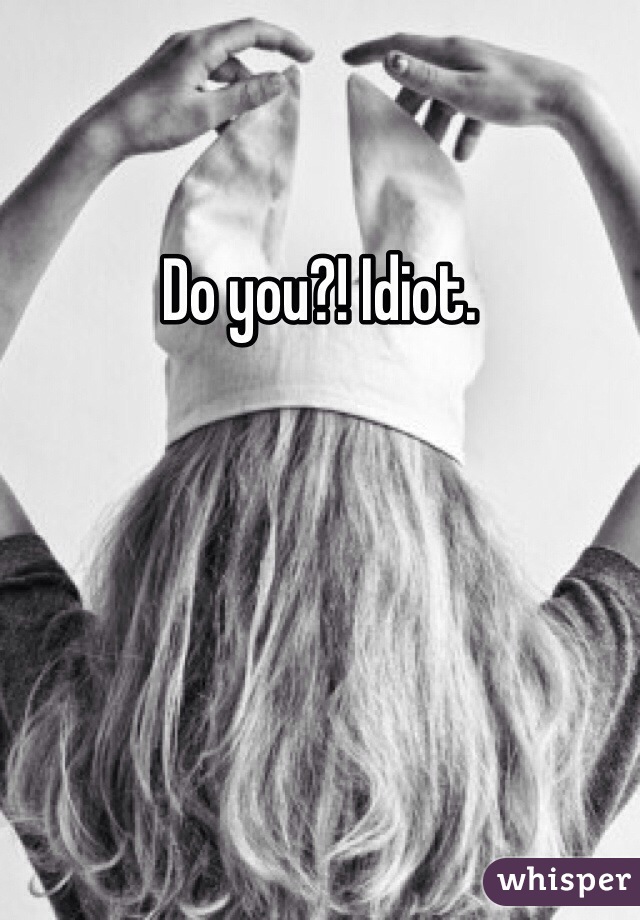 Do you?! Idiot. 